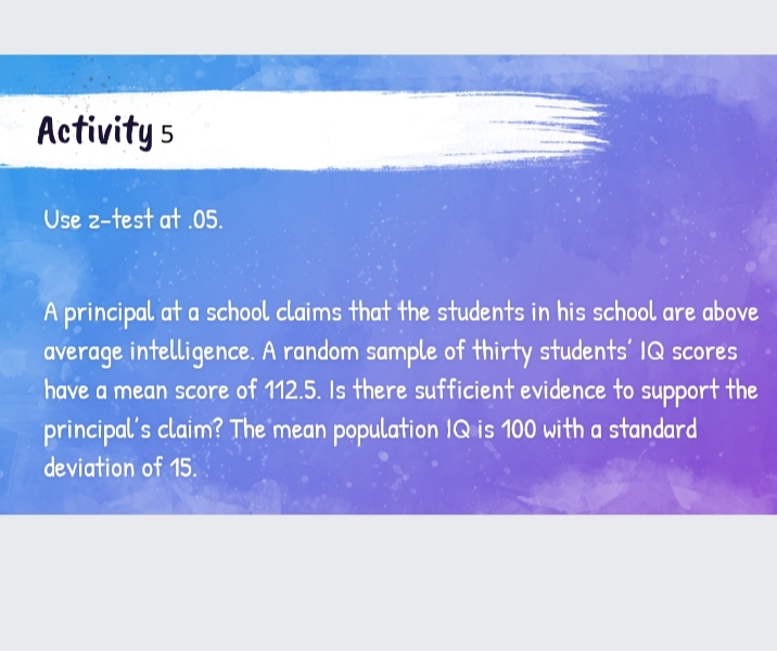 Activity 5
Use z-test at .05.
A principal at a school claims that the students in his school are above
average intelligence. A random sample of thirty students' IQ scores
have a mean score of 112.5. Is there sufficient evidence to support the
principal's claim? The mean population IQ is 100 with a standard
deviation of 15.
