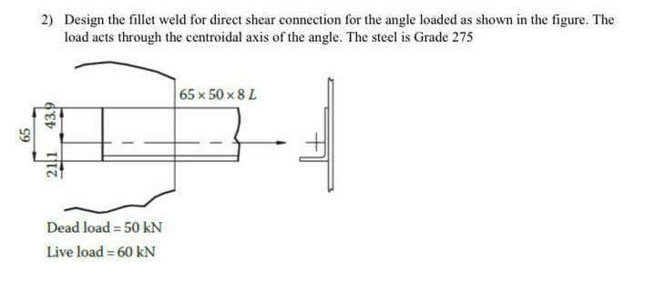 2) Design the fillet weld for direct shear connection for the angle loaded as shown in the figure. The
load acts through the centroidal axis of the angle. The steel is Grade 275
65 x 50 x 8 L
Dead load = 50 kN
Live load = 60 kN
65
211
43.9
