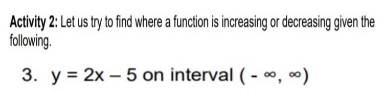 Activity 2: Let us try to find where a function is increasing or decreasing given the
following.
3. y = 2x – 5 on interval (- o, 0)

