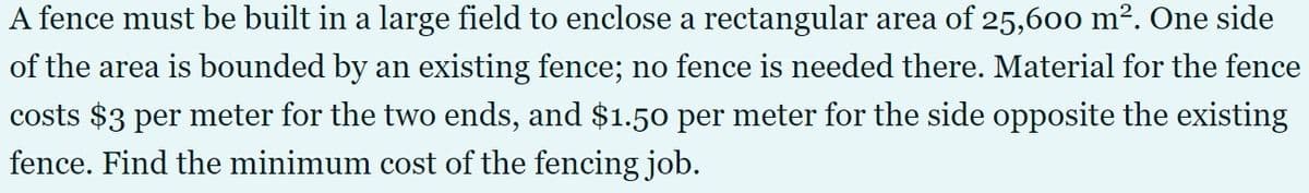 A fence must be built in a large field to enclose a rectangular area of 25,600 m². One side
of the area is bounded by an existing fence; no fence is needed there. Material for the fence
costs $3 per meter for the two ends, and $1.50 per meter for the side opposite the existing
fence. Find the minimum cost of the fencing job.
