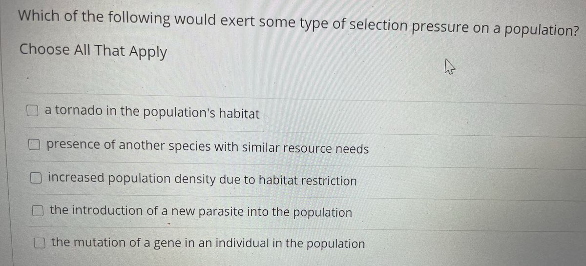 Which of the following would exert some type of selection pressure on a population?
Choose All That Apply
a tornado in the population's habitat
O presence of another species with similar resource needs
increased population density due to habitat restriction
the introduction of a new parasite into the population
the mutation of a gene in an individual in the population
