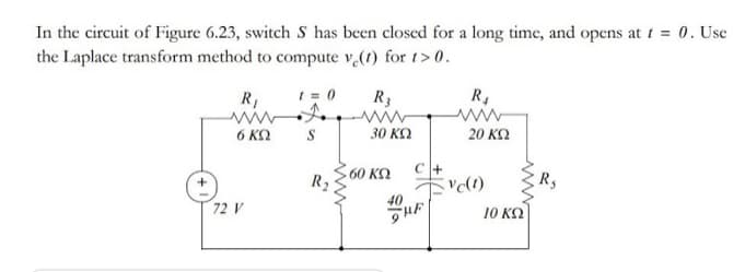In the circuit of Figure 6.23, switch S has been closed for a long time, and opens at t = 0. Use
the Laplace transform method to compute v (1) for 1> 0.
R1
I = 0
R3
R4
6 K2
S
30 ΚΩ
20 K2
60 ΚΩ
R2
Ry
40
72 V
10 ΚΩ
