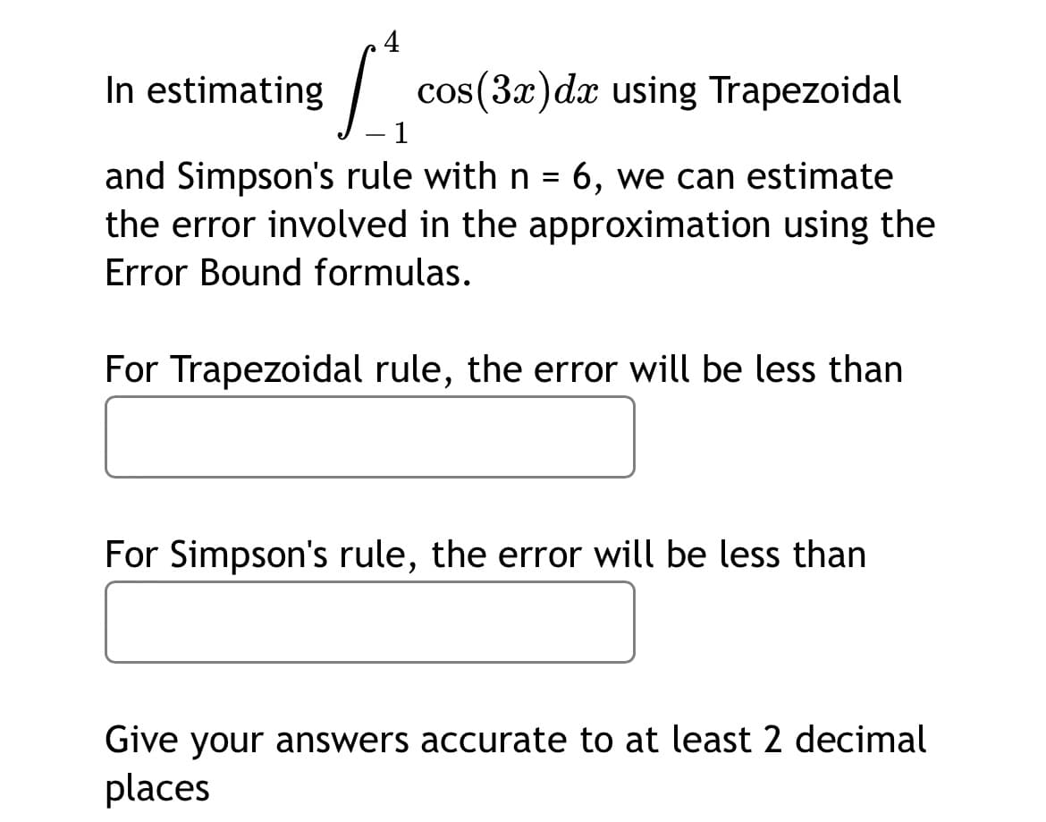 4
In estimating
cos(3x)dx using Trapezoidal
1
and Simpson's rule with n = 6, we can estimate
the error involved in the approximation using the
Error Bound formulas.
For Trapezoidal rule, the error will be less than
For Simpson's rule, the error will be less than
Give your answers accurate to at least 2 decimal
places
