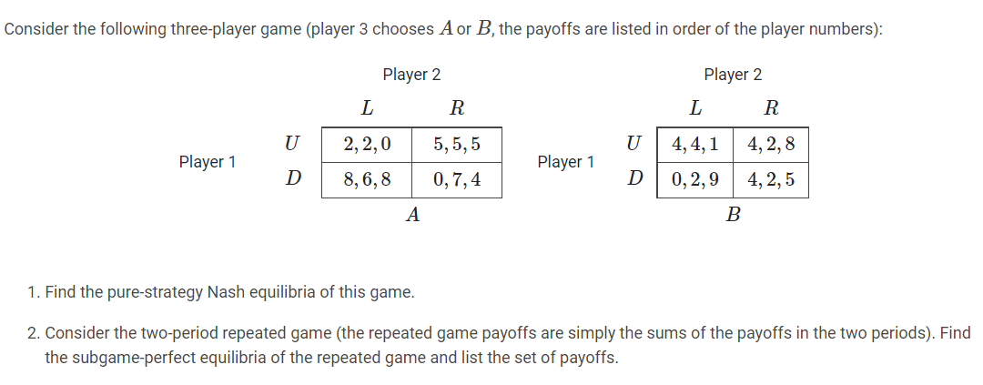 Consider the following three-player game (player 3 chooses A or B, the payoffs are listed in order of the player numbers):
Player 2
Player 2
L
R
U
2, 2,0
5,5, 5
U
4, 4, 1
4, 2, 8
Player 1
Player 1
D
8, 6, 8
0,7,4
D
0, 2,9
4, 2, 5
A
1. Find the pure-strategy Nash equilibria of this game.
2. Consider the two-period repeated game (the repeated game payoffs are simply the sums of the payoffs in the two periods). Find
the subgame-perfect equilibria of the repeated game and list the set of payoffs.
