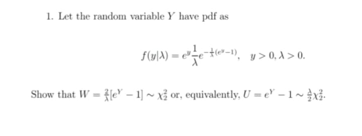 1. Let the random variable Y have pdf as
f(y)A) = e"=e{(e*-1), y>0, A > 0.
Show that W = {e* – 1] ~ xỉ or, equivalently, U = e' –1~}X.
