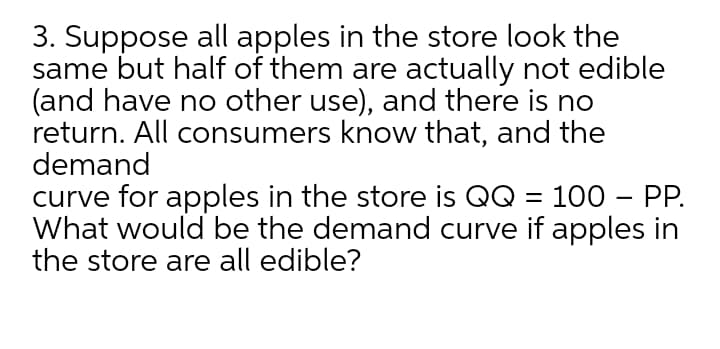 3. Suppose all apples in the store look the
same but half of them are actually not edible
(and have no other use), and there is no
return. All consumers know that, and the
demand
curve for apples in the store is QQ = 100 – PP.
What would be the demand curve if apples in
the store are all edible?
