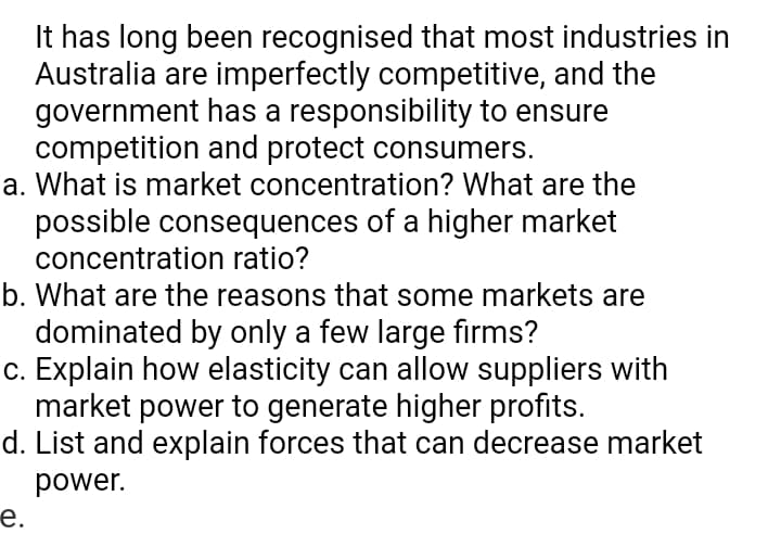 It has long been recognised that most industries in
Australia are imperfectly competitive, and the
government has a responsibility to ensure
competition and protect consumers.
a. What is market concentration? What are the
possible consequences of a higher market
concentration ratio?
b. What are the reasons that some markets are
dominated by only a few large firms?
c. Explain how elasticity can allow suppliers with
market power to generate higher profits.
d. List and explain forces that can decrease market
power.
е.
