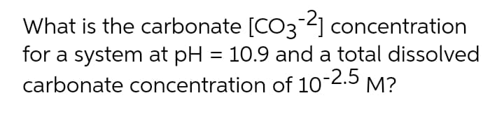 What is the carbonate [CO3 4] concentration
for a system at pH = 10.9 and a total dissolved
carbonate concentration of 10-2.5 M?
