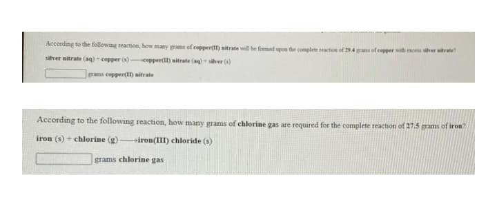 According to the following reaction, how many grams of copper() nitrate will be foemed upon the complete reaction of 294 grans of copper with exces siher sitrate
silver nitrate (ag) - copper ()copper(II) mitrate (ag) - silver (s)
rams copper(I) nitrate
According to the following reaction, how many grams of chlorine gas are required for the complete reaction of 27.5 grams of iron"
iron (s) + chlorine (g) iron(III) chloride (s)
grams chlorine gas
