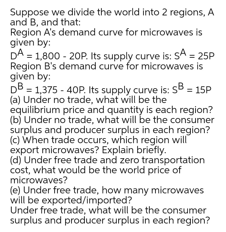 Suppose we divide the world into 2 regions, A
and B, and that:
Region A's demand curve for microwaves is
given by:
DA = 1,800 - 20P. Its supply curve is: SA = 25P
Region B's demand curve for microwaves is
given by:
DB = 1,375 - 40P. Its supply curve is: SB = 15P
(a) Under no trade, what will be the
equilibrium price and quantity is each region?
(b) Under no trade, what will be the consumer
surplus and producer surplus in each region?
(c) When trade occurs, which region will
export microwaves? Explain briefly.
(d) Under free trade and zero transportation
cost, what would be the world price of
microwaves?
%3D
(e) Under free trade, how many microwaves
will be exported/imported?
Under free trade, what will be the consumer
surplus and producer surplus in each region?
