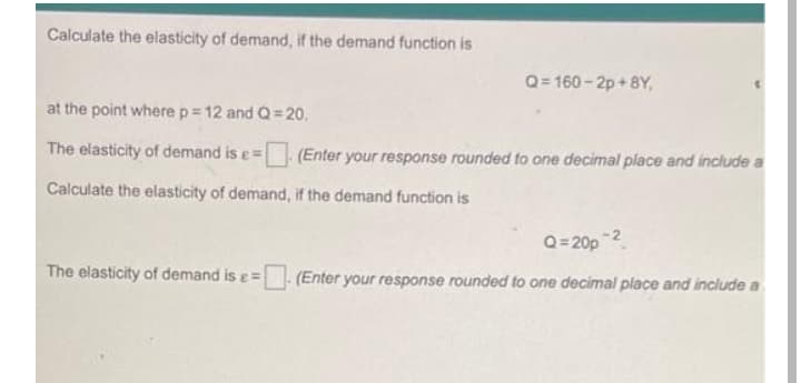 Calculate the elasticity of demand, if the demand function is
Q= 160 - 2p + 8Y,
at the point where p= 12 and Q= 20.
The elasticity of demand is e= (Enter your response rounded to one decimal place and include a
Calculate the elasticity of demand, if the demand function is
Q=20p
The elasticity of demand is e=
(Enter your response rounded to one decimal place and include a
