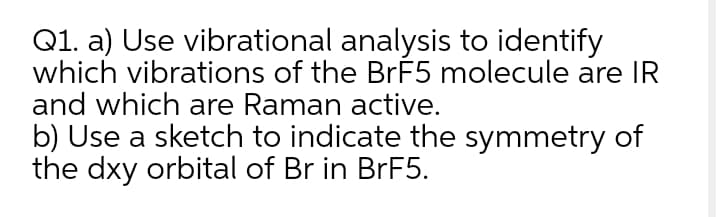 Q1. a) Use vibrational analysis to identify
which vibrations of the BrF5 molecule are IR
and which are Raman active.
b) Use a sketch to indicate the symmetry of
the dxy orbital of Br in BRF5.
