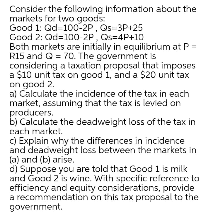 Consider the following information about the
markets for two goods:
Good 1: Qd=100-2P , Qs=3P+25
Good 2: Qd=100-2P , Qs=4P+10
Both markets are initially in equilibrium at P =
R15 and Q = 70. The government is
considering a taxation proposal that imposes
a $10 unit tax on good 1, and a $20 unit tax
on good 2.
a) Calculate the incidence of the tax in each
market, assuming that the tax is levied on
producers.
b) Calculate the deadweight loss of the tax in
each market.
c) Explain why the differences in incidence
and deadweight loss between the markets in
(a) and (b) arise.
d) Suppose you are told that Good 1 is milk
and Good 2 is wine. With specific reference to
efficiency and equity considerations, provide
a recommendation on this tax proposal to the
government.
