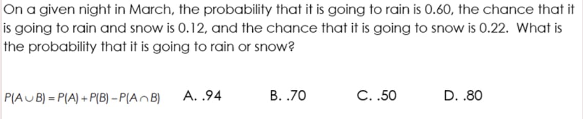 On a given night in March, the probability that it is going to rain is 0.60, the chance that it
is going to rain and snow is 0.12, and the chance that it is going to snow is 0.22. What is
the probability that it is going to rain or snow?
P(AU B) = P(A) + P(B) – P(A^B)
A. .94
В. .70
С..50
D. .80

