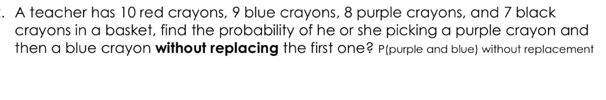 . A teacher has 10 red crayons, 9 blue crayons, 8 purple crayons, and 7 black
crayons in a basket, find the probability of he or she picking a purple crayon and
then a blue crayon without replacing the first one? P(purple and blue) without replacement
