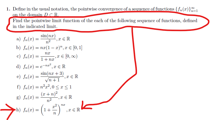 1. Define in the usual notation, the pointwise convergence of a sequence of functions {fn(x)}1
on the domain DCR.
Find the pointwise limit function of the each of the following sequence of functions, defined
in the indicated limit.
sin(nx)
a) fn(x) =
", x ε R
n2
b) fa(") %3D пx(1- 2)", 2 € [0, 1]
c) fn(x) =
,x € [0, 0)
1+ nx
d) fn(x)= e¬n², x € R
sin(nx + 3)
Vn +1
e) fn(x) =
,x € R
f) fn(x)= n²x²,0 <x < 1
g) fn(x) =
n2
(x + n)?
-,x € R
h) fn(x) = ( 1+
,x ER
