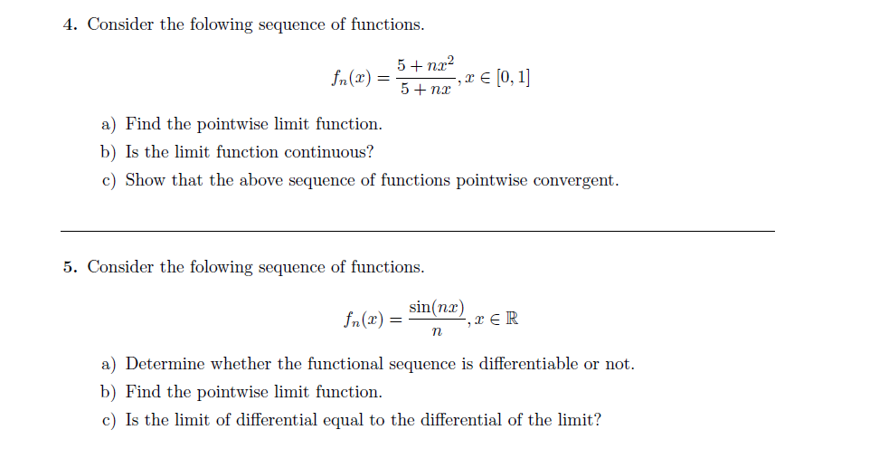 4. Consider the folowing sequence of functions.
5+ nx?
= (x)“f
5+ nx
,r € [0, 1]
a) Find the pointwise limit function.
b) Is the limit function continuous?
c) Show that the above sequence of functions pointwise convergent.
5. Consider the folowing sequence of functions.
sin(nx)
fn(x) =
, x € R
a) Determine whether the functional sequence is differentiable or not.
b) Find the pointwise limit function.
c) Is the limit of differential equal to the differential of the limit?
