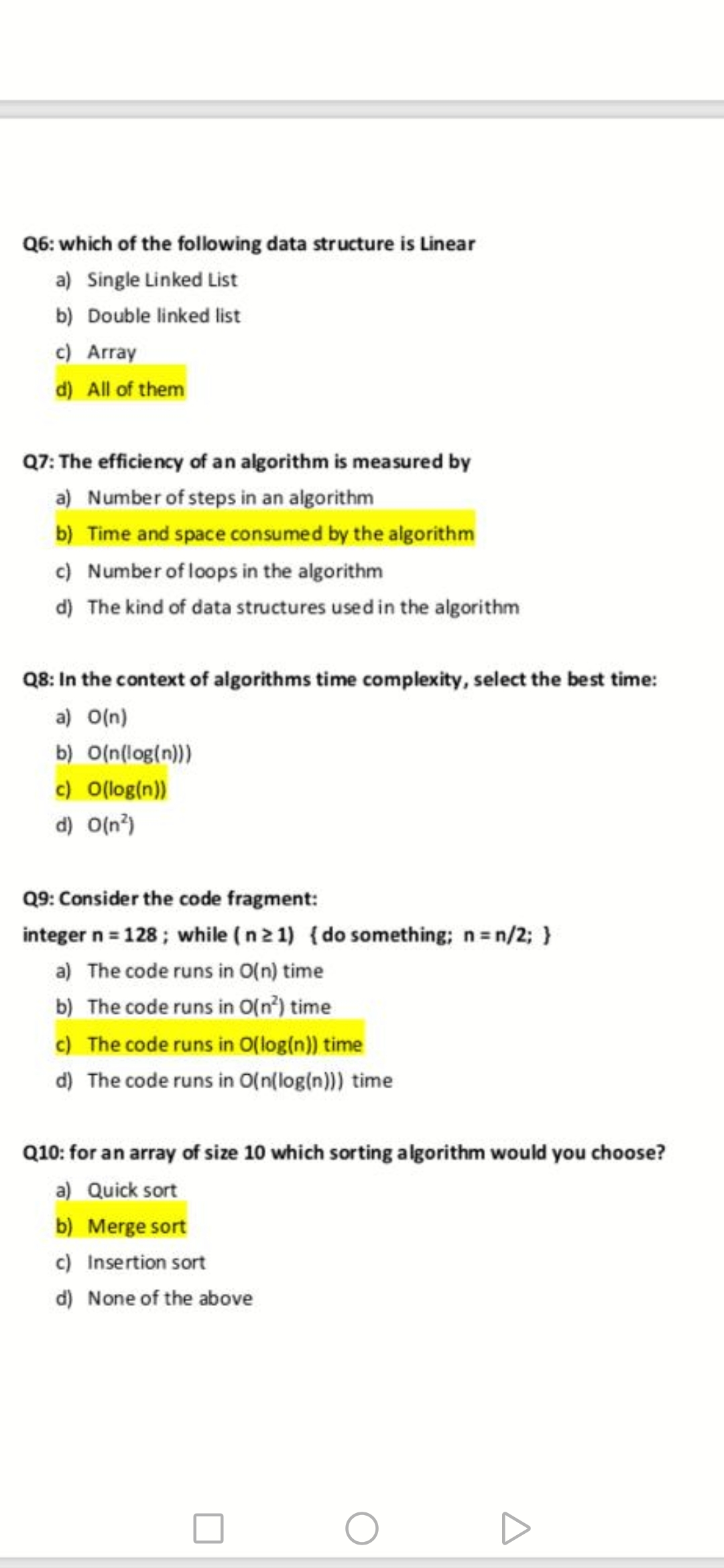 Q6: which of the following data structure is Linear
a) Single Linked List
b) Double linked list
c) Array
d) All of them
Q7: The efficiency of an algorithm is measured by
a) Number of steps in an algorithm
b) Time and space consumed by the algorithm
c) Number of loops in the algorithm
d) The kind of data structures used in the algorithm
Q8: In the context of algorithms time complexity, select the best time:
a) O(n)
b) O(n(log(n)))
c) O(log(n))
d) O(n°)
Q9: Consider the code fragment:
integer n = 128; while (n2 1) {do something; n=n/2; }
a) The code runs in O(n) time
b) The code runs in O(n?) time
c) The code runs in O(log(n)) time
d) The code runs in O(n(log(n))) time
Q10: for an array of size 10 which sorting algorithm would you choose?
a) Quick sort
b) Merge sort
c) Insertion sort
d) None of the above
