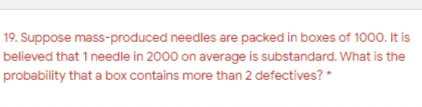 19. Suppose mass-produced needles are packed in boxes of 1000. It is
believed that 1 needle in 2000 on average is substandard. What is the
probability that a box contains more than 2 defectives? *
