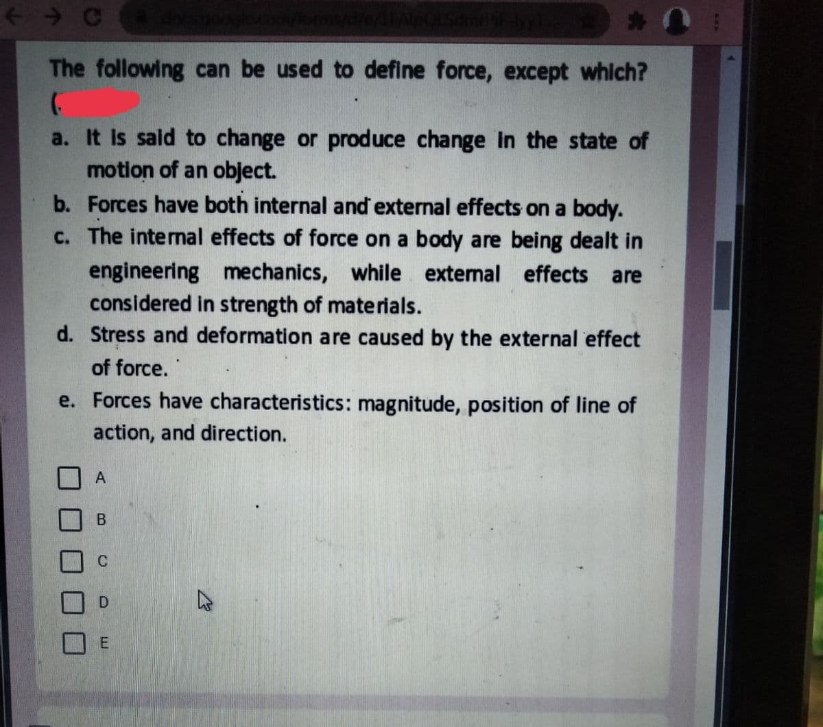 < → C
The following can be used to define force, except which?
a. It is said to change or produce change in the state of
motion of an object.
b. Forces have both internal and external effects on a body.
c. The internal effects of force on a body are being dealt in
engineering mechanics, while extenal effects are
considered in strength of materials.
d. Stress and deformation are caused by the external effect
of force.
e. Forces have characteristics: magnitude, position of line of
action, and direction.
A
