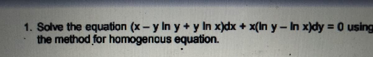 1. Solve the equation (x-y In y + y In x)dx + x(In y-In x)dy 0 using
the method for homogenous equation.
