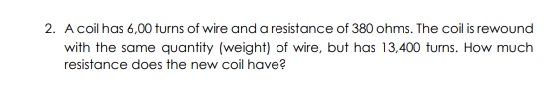 2. A coil has 6,00 turns of wire and a resistance of 380 ohms. The coil is rewound
with the same quantity (weight) of wire, but has 13,400 turns. How much
resistance does the new coil have?
