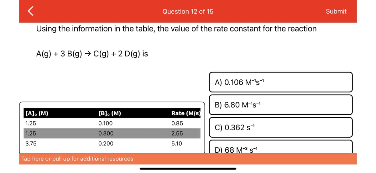 <
Using the information in the table, the value of the rate constant for the reaction
A(g) + 3 B(g) → C(g) + 2 D (g) is
[A]. (M)
1.25
1.25
3.75
[B]。 (M)
0.100
0.300
0.200
Question 12 of 15
Tap here or pull up for additional resources
Rate (M/s)
0.85
2.55
5.10
A) 0.106 M-¹s¹
B) 6.80 M-¹s¹
C) 0.362 S-¹
D) 68 M-³ s™¹
Submit
