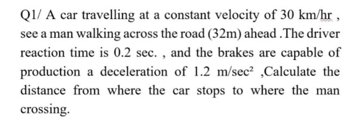 QI/ A car travelling at a constant velocity of 30 km/hr ,
see a man walking across the road (32m) ahead .The driver
reaction time is 0.2 sec. , and the brakes are capable of
production a deceleration of 1.2 m/sec² ,Calculate the
distance from where the car stops to where the man
crossing.

