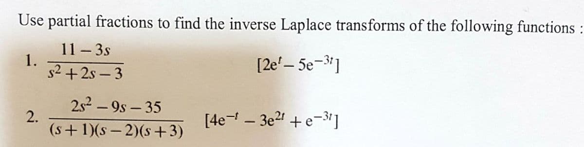 Use partial fractions to find the inverse Laplace transforms of the following functions :
11 - 3s
1.
[2e¹-5e-3¹]
s²+2s-3
2.
25²-9s-35
(s+1)(S-2)(s+3)
[4e-* - 3e²1 +e-3¹]
