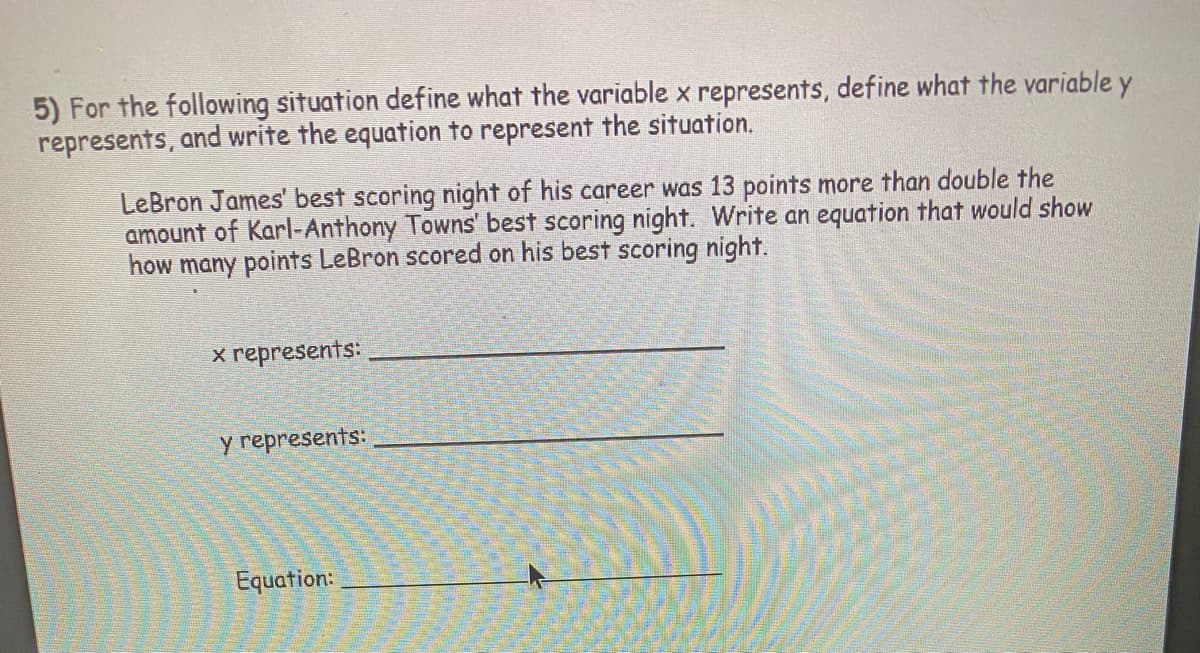 5) For the following situation define what the variable x represents, define what the variable y
represents, and write the equation to represent the situation.
LeBron James' best scoring night of his career was 13 points more than double the
amount of Karl-Anthony Towns' best scoring night. Write an equation that would show
how many points LeBron scored on his best scoring night.
x represents:
y represents:
Equation:
