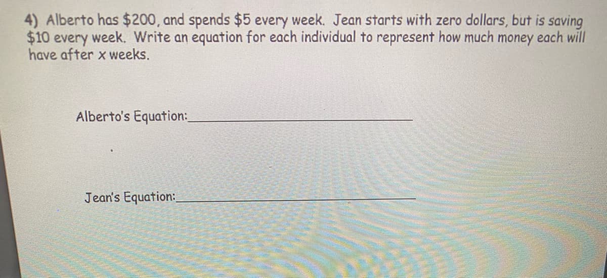 4) Alberto has $200, and spends $5 every week. Jean starts with zero dollars, but is saving
$10 every week. Write an equation for each individual to represent how much money each will
have after x weeks.
Alberto's Equation:
Jean's Equation:
