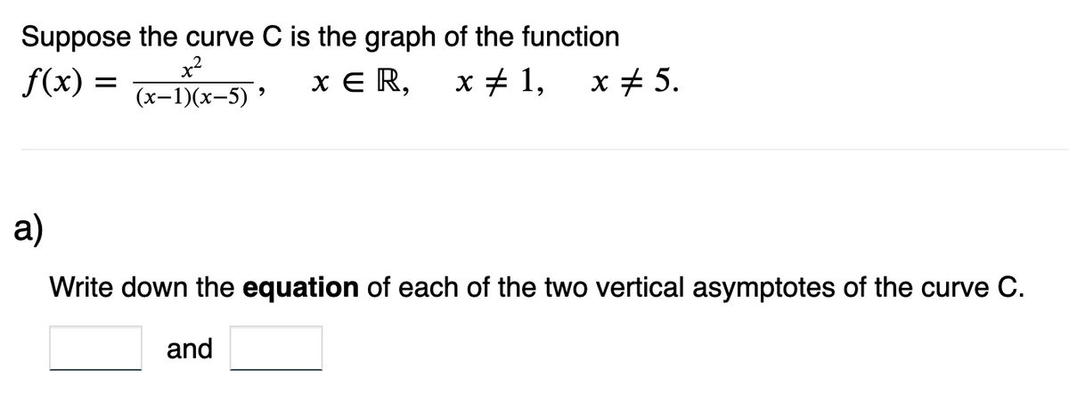 Suppose the curve C is the graph of the function
f(x) =
x²
(x-1)(x-5) 5
x ER,
9
x 1, x 5.
a)
Write down the equation of each of the two vertical asymptotes of the curve C.
and