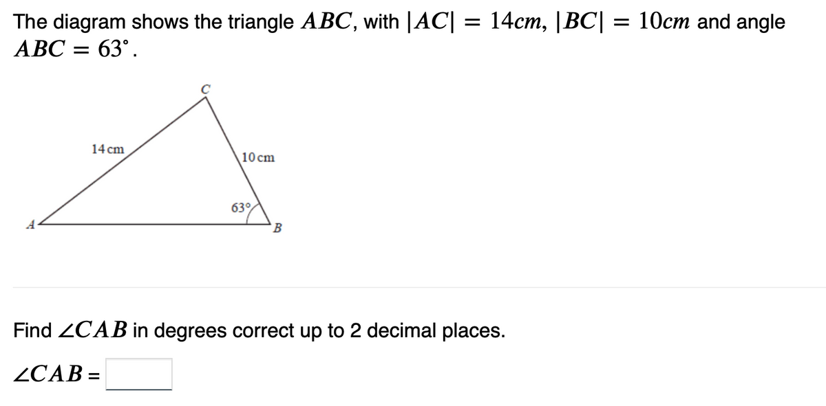 The diagram shows the triangle ABC, with |AC| = 14cm, |BC| = 10cm and angle
ABC = 63⁰.
14 cm
10 cm
63%
B
Find ZCAB in degrees correct up to 2 decimal places.
ZCAB=