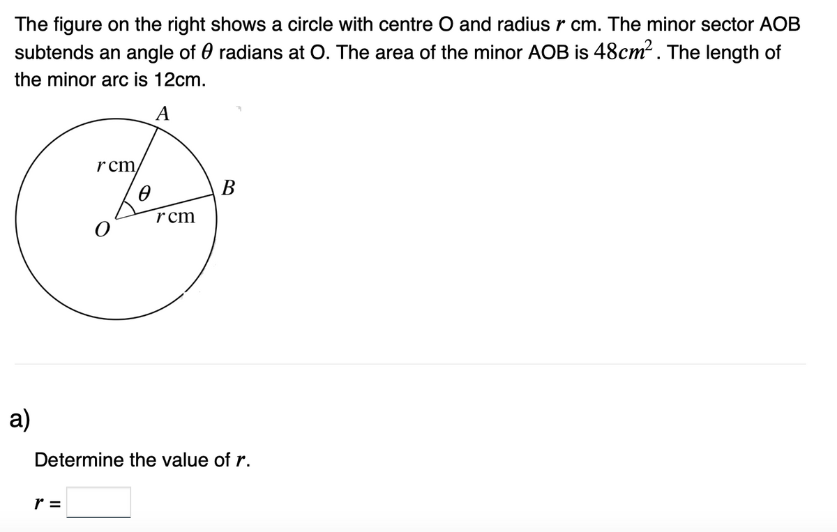 The figure on the right shows a circle with centre O and radius r cm. The minor sector AOB
radians at O. The area of the minor AOB is 48cm². The length of
subtends an angle of
the minor arc is 12cm.
A
a)
rcm
r =
Ө
rcm
B
Determine the value of r.