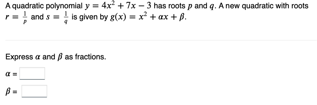 A quadratic polynomial y =
and =
4x² +7x 3 has roots p and q. A new quadratic with roots
is given by g(x) = x² + ax + ß.
r =
q
Express a and ß as fractions.
α=
P
B =