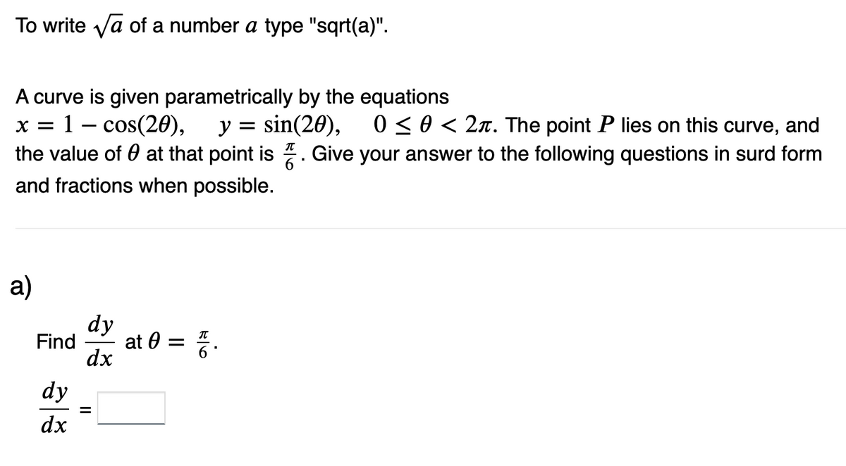 To write √a of a number a type "sqrt(a)".
A curve is given parametrically by the equations
x = 1 = cos(20), y = sin(20),
the value of at that point is
and fractions when possible.
a)
Find
dy
dx
dy
dx
at 0 =
ola
0 ≤ 0 < 2. The point P lies on this curve, and
Give your answer to the following questions in surd form