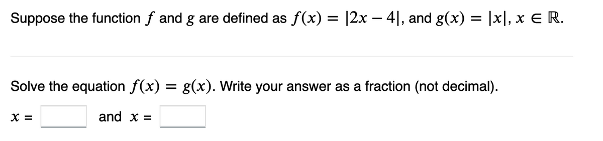 Suppose the function f and g are defined as f(x) = |2x − 4], and g(x) = |x], x € R.
Solve the equation f(x) = g(x). Write your answer as a fraction (not decimal).
and x =
X =