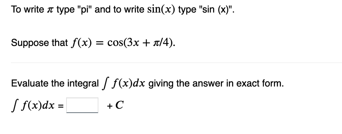 To write type "pi" and to write sin(x) type "sin (x)".
Suppose that f(x) = cos(3x + π/4).
Evaluate the integral [ f(x)dx giving the answer in exact form.
[ f(x) dx =
+ C