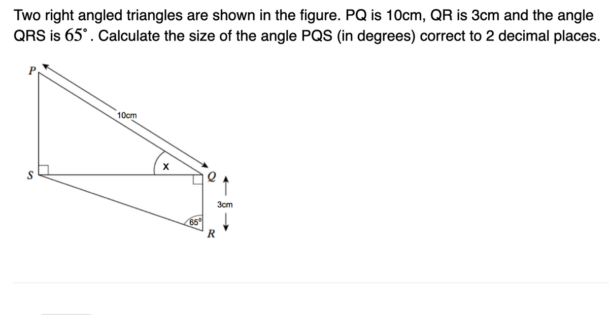 Two right angled triangles are shown in the figure. PQ is 10cm, QR is 3cm and the angle
QRS is 65°. Calculate the size of the angle PQS (in degrees) correct to 2 decimal places.
10cm
X
65°
10
R
3cm