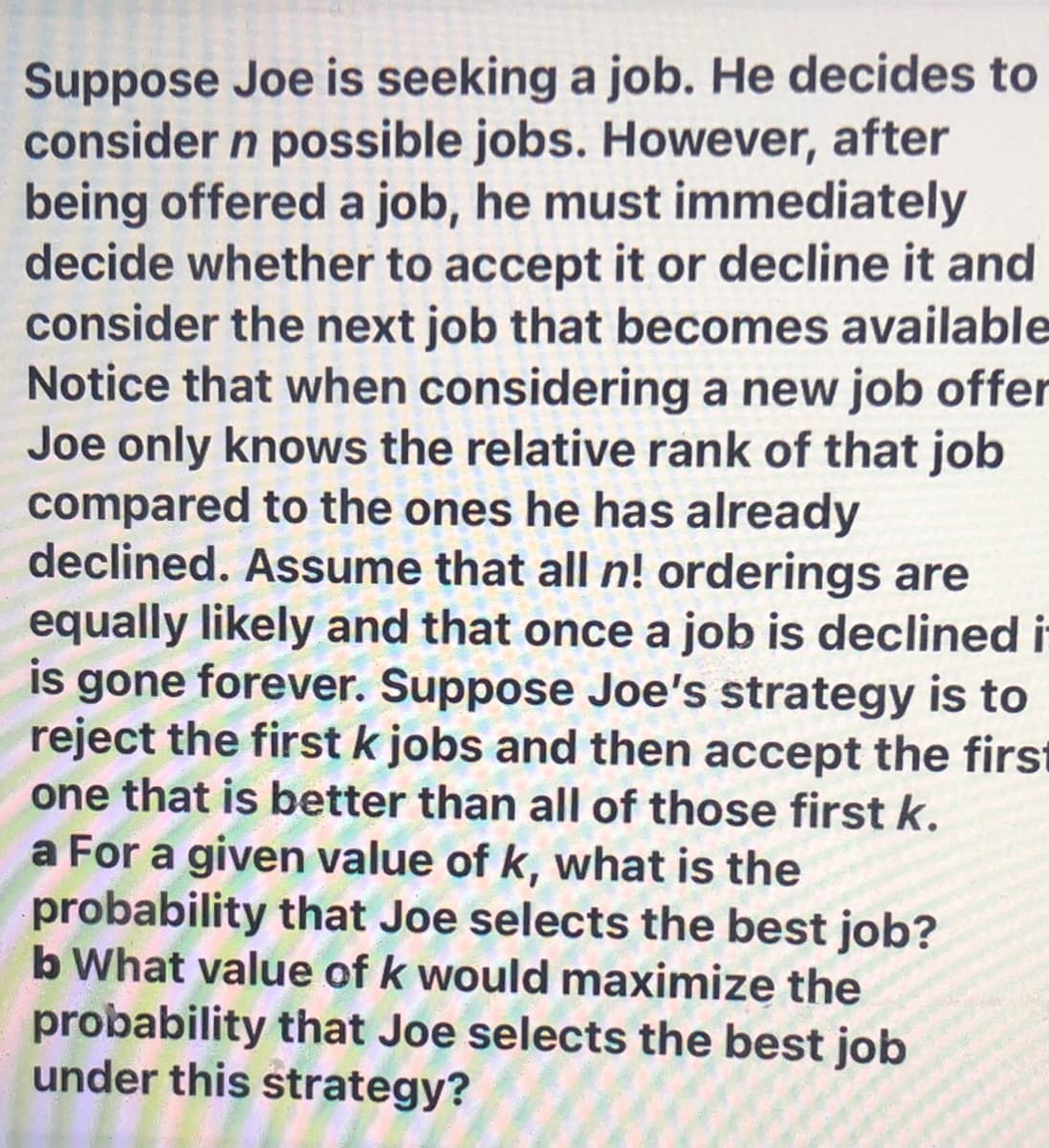 Suppose Joe is seeking a job. He decides to
consider n possible jobs. However, after
being offered a job, he must immediately
decide whether to accept it or decline it and
consider the next job that becomes available
Notice that when considering a new job offer
Joe only knows the relative rank of that job
compared to the ones he has already
declined. Assume that all n! orderings are
equally likely and that once a job is declined i
is gone forever. Suppose Joe's strategy is to
reject the first k jobs and then accept the first
one that is better than all of those first k.
a For a given value of k, what is the
probability that Joe selects the best job?
b What value of k would maximize the
probability that Joe selects the best job
under this strategy?
