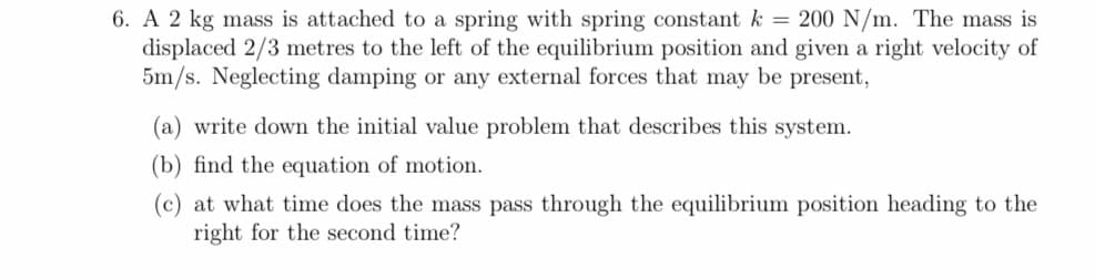 6. A 2 kg mass is attached to a spring with spring constant k = 200 N/m. The mass is
displaced 2/3 metres to the left of the equilibrium position and given a right velocity of
5m/s. Neglecting damping or any external forces that may be present,
(a) write down the initial value problem that describes this system.
(b) find the equation of motion.
(c) at what time does the mass pass through the equilibrium position heading to the
right for the second time?
