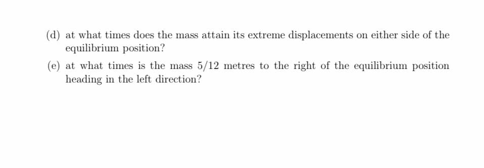 (d) at what times does the mass attain its extreme displacements on either side of the
equilibrium position?
(e) at what times is the mass 5/12 metres to the right of the equilibrium position
heading in the left direction?
