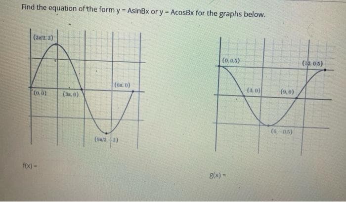 Find the equation of the form y AsinBx or y = AcosBx for the graphs below.
(32:3)
(0,0.5)
(12,0.5)
(ön. 0)
(3,0)
(9,0)
Co. 0)
(an. 0)
(6-05)
(sn2, 3)
f(x) =
g(x) =
