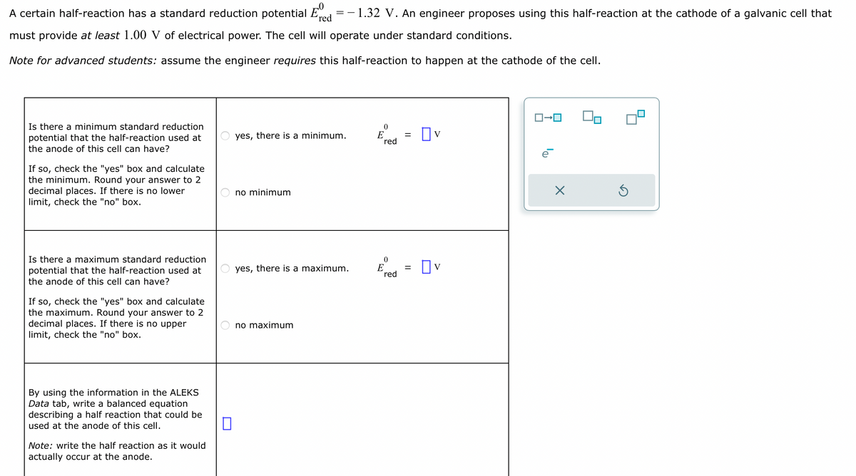 ==
A certain half-reaction has a standard reduction potential E
red
- 1.32 V. An engineer proposes using this half-reaction at the cathode of a galvanic cell that
must provide at least 1.00 V of electrical power. The cell will operate under standard conditions.
Note for advanced students: assume the engineer requires this half-reaction to happen at the cathode of the cell.
Is there a minimum standard reduction
potential that the half-reaction used at
the anode of this cell can have?
If so, check the "yes" box and calculate
the minimum. Round your answer to 2
decimal places. If there is no lower
limit, check the "no" box.
Is there a maximum standard reduction
potential that the half-reaction used at
the anode of this cell can have?
If so, check the "yes" box and calculate
the maximum. Round your answer to 2
decimal places. If there is no upper
limit, check the "no" box.
By using the information in the ALEKS
Data tab, write a balanced equation
describing a half reaction that could be
used at the anode of this cell.
Note: write the half reaction as it would
actually occur at the anode.
yes, there is a minimum.
no minimum
yes, there is a maximum.
no maximum
0
E
red
0
E
red
=
=
OV
ロ→ロ
Ś