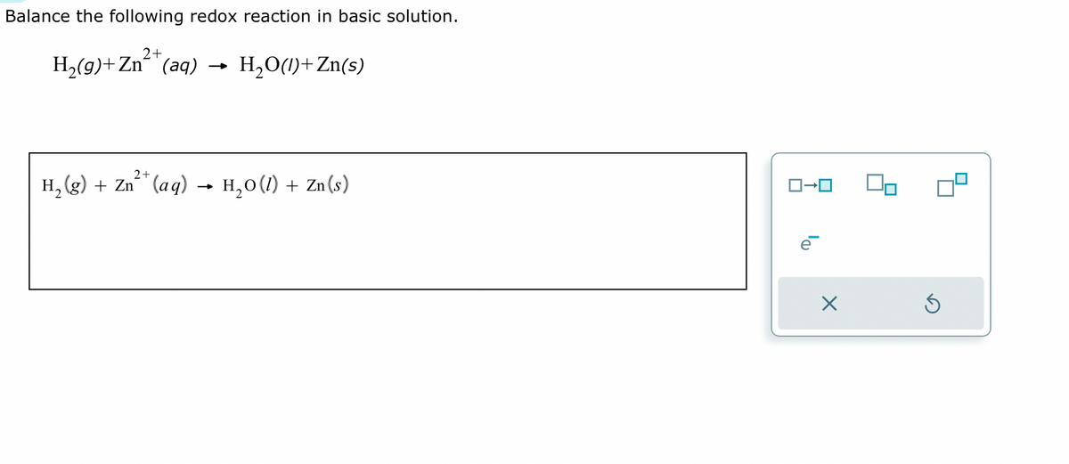 Balance the following redox reaction in basic solution.
2+
H₂(g) + Zn (aq) → H₂O(1)+Zn(s)
2+
H₂(g) + Zn (aq) → H₂O(1) + Zn(s)
☐
On
Ś