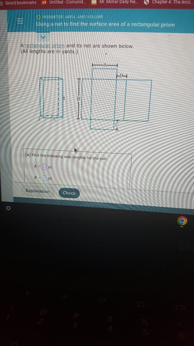 Untitled-Comunid...
Mr. Mohar Daily Ne...
OPERIMETER, AREA, AND VOLUME
Using a net to find the surface area of a rectangular prism
Girard bookmarks
A rectangular prism and its net are shown below.
(All lengths are in yards.)
D
(a) Find the following side lengths for the net.
A = yd
B = yd
Explanation
Check
Chapter 4: The Anci..