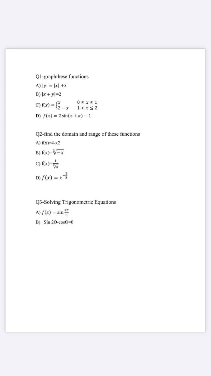 Ql-graphthese functions
A) lyl = |x| +5
B) |x + yl=2
C) f(x) =
0<x<1
= {2-x 1<xs 2
D) f(x) = 2 sin(x + n) – 1
Q2-find the domain and range of these functions
A) f(x)=4-x2
B) f(x)=V-x
D) f(x) = x
Q3-Solving Trigonometric Equations
A) f(x) = sin
B) Sin 20-cose=0
