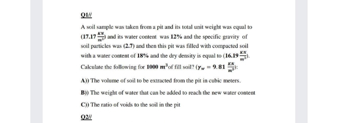 Q1/
A soil sample was taken from a pit and its total unit weight was equal to
(17.17 and its water content was 12% and the specific gravity of
soil particles was (2.7) and then this pit was filled with compacted soil
KN
with a water content of 18% and the dry density is equal to (16.19
KN
Calculate the following for 1000 m of fill soil? (Yw = 9. 81
A)) The volume of soil to be extracted from the pit in cubic meters.
B)) The weight of water that can be added to reach the new water content
C) The ratio of voids to the soil in the pit
02//
