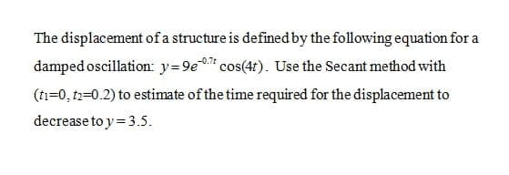 The displacement of a structure is defined by the following equation for a
damped oscillation: y=9e cos(4r). Use the Secant method with
(ti=0, t2=0.2) to estimate of the time required for the displacement to
decrease to y= 3.5.
