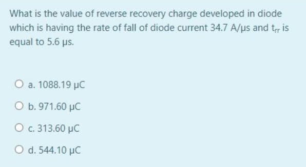 What is the value of reverse recovery charge developed in diode
which is having the rate of fall of diode current 34.7 A/us and t, is
equal to 5.6 us.
O a. 1088.19 µC
O b. 971.60 µC
O c. 313.60 µC
O d. 544.10 uC
